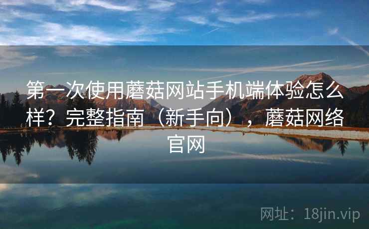 第一次使用蘑菇网站手机端体验怎么样?完整指南(新手向),蘑菇网络官网 第一次使用蘑菇网站手机端体验怎么样?完整指南(新手向),蘑菇网络官网