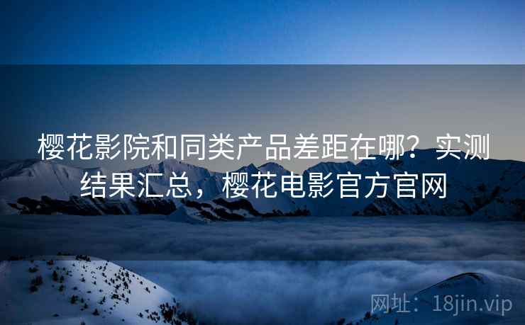 樱花影院和同类产品差距在哪？实测结果汇总，樱花电影官方官网
