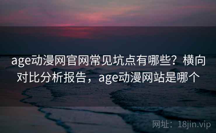age动漫网官网常见坑点有哪些？横向对比分析报告，age动漫网站是哪个