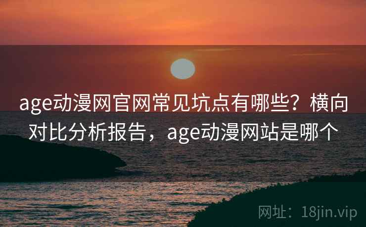 age动漫网官网常见坑点有哪些？横向对比分析报告，age动漫网站是哪个