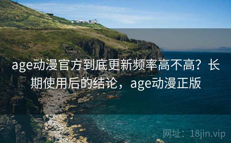 age动漫官方到底更新频率高不高？长期使用后的结论，age动漫正版