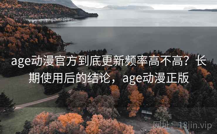 age动漫官方到底更新频率高不高？长期使用后的结论，age动漫正版
