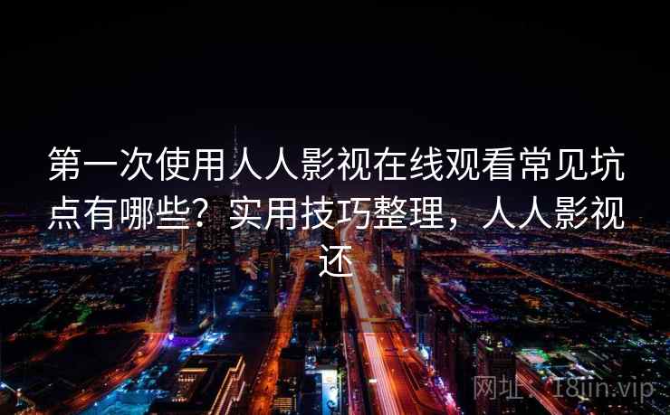 第一次使用人人影视在线观看常见坑点有哪些？实用技巧整理，人人影视还