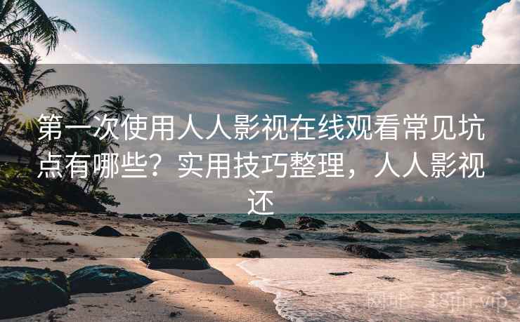 第一次使用人人影视在线观看常见坑点有哪些？实用技巧整理，人人影视还
