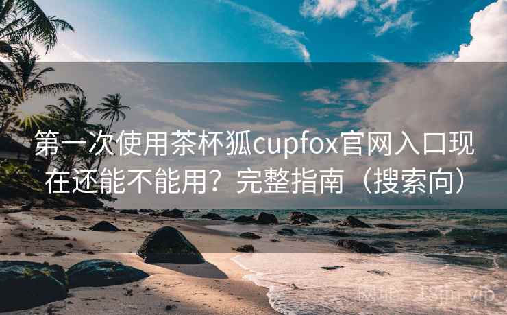 第一次使用茶杯狐cupfox官网入口现在还能不能用？完整指南（搜索向）