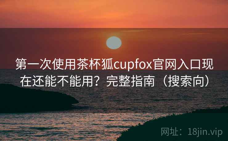 第一次使用茶杯狐cupfox官网入口现在还能不能用？完整指南（搜索向）