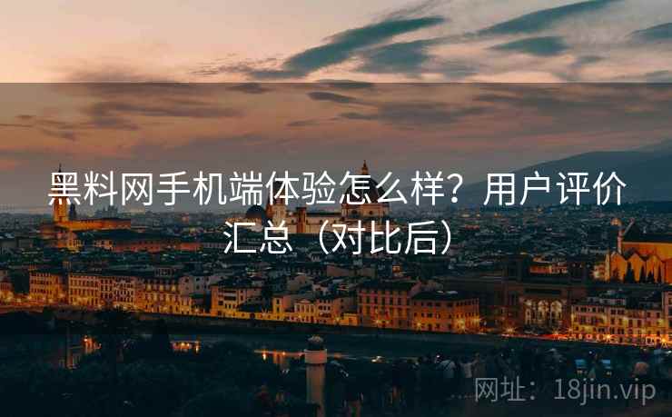 黑料网手机端体验怎么样？用户评价汇总（对比后）