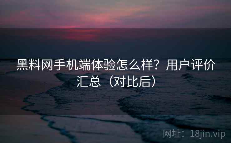 黑料网手机端体验怎么样？用户评价汇总（对比后）