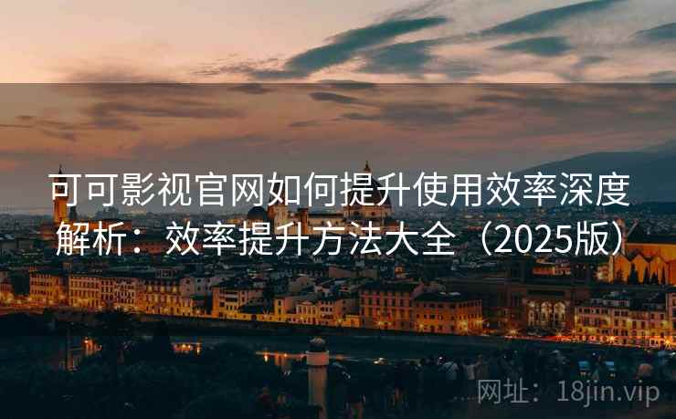 可可影视官网如何提升使用效率深度解析：效率提升方法大全（2025版）