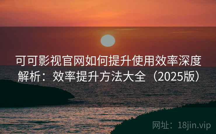 可可影视官网如何提升使用效率深度解析：效率提升方法大全（2025版）