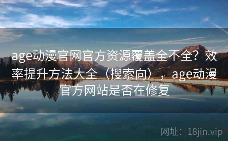 age动漫官网官方资源覆盖全不全？效率提升方法大全（搜索向），age动漫官方网站是否在修复