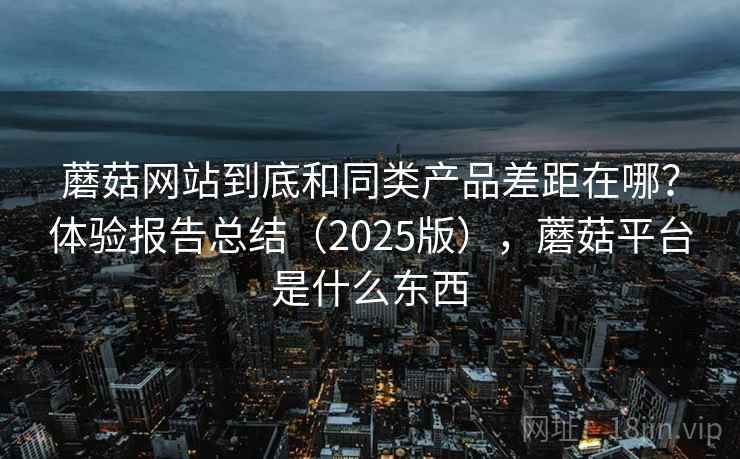 蘑菇网站到底和同类产品差距在哪？体验报告总结（2025版），蘑菇平台是什么东西