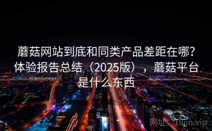 蘑菇网站到底和同类产品差距在哪？体验报告总结（2025版），蘑菇平台是什么东西