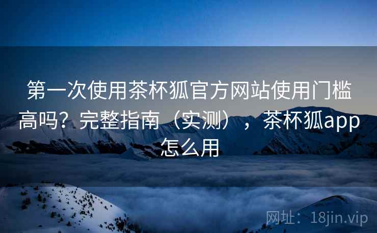 第一次使用茶杯狐官方网站使用门槛高吗？完整指南（实测），茶杯狐app怎么用