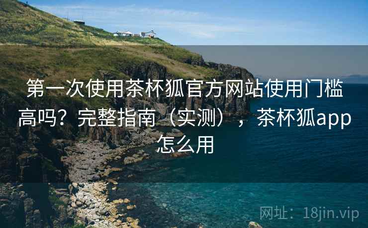 第一次使用茶杯狐官方网站使用门槛高吗？完整指南（实测），茶杯狐app怎么用
