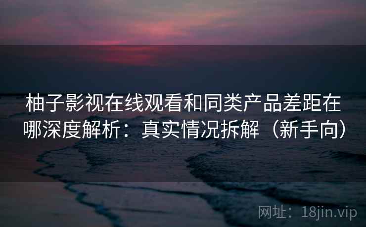 柚子影视在线观看和同类产品差距在哪深度解析：真实情况拆解（新手向）