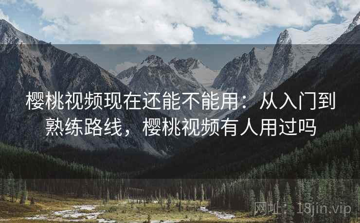 樱桃视频现在还能不能用：从入门到熟练路线，樱桃视频有人用过吗