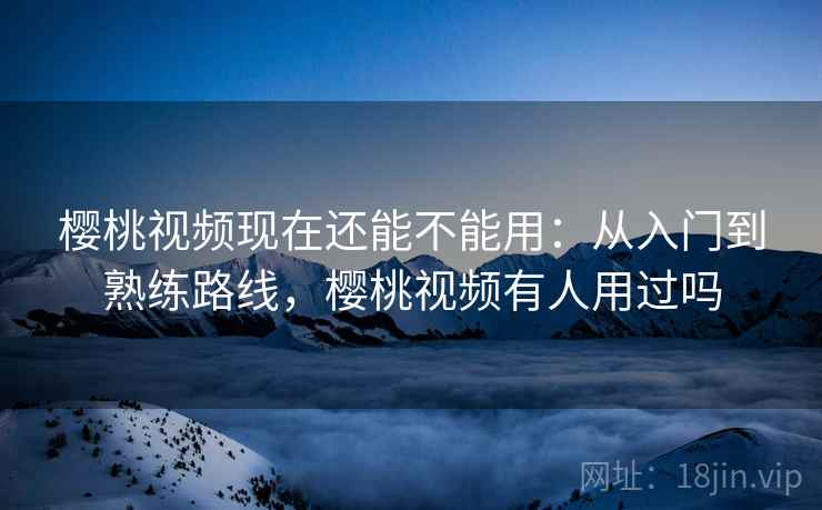 樱桃视频现在还能不能用：从入门到熟练路线，樱桃视频有人用过吗