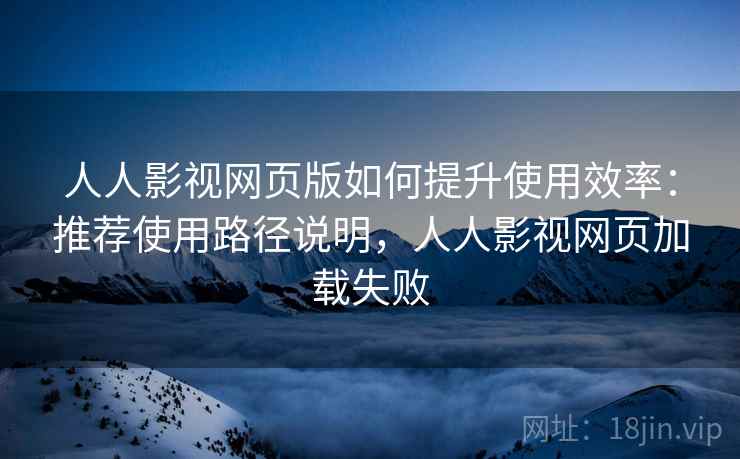 人人影视网页版如何提升使用效率：推荐使用路径说明，人人影视网页加载失败