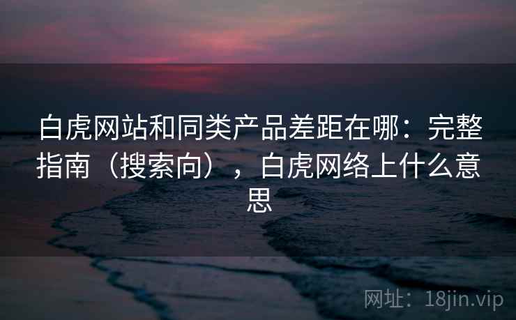 白虎网站和同类产品差距在哪：完整指南（搜索向），白虎网络上什么意思