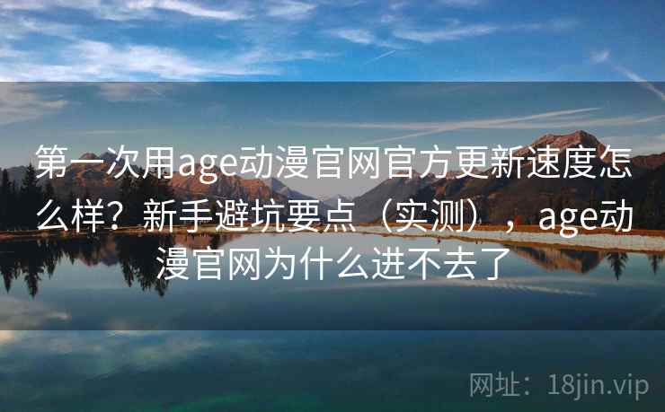 第一次用age动漫官网官方更新速度怎么样？新手避坑要点（实测），age动漫官网为什么进不去了