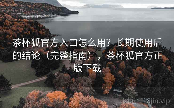 茶杯狐官方入口怎么用？长期使用后的结论（完整指南），茶杯狐官方正版下载