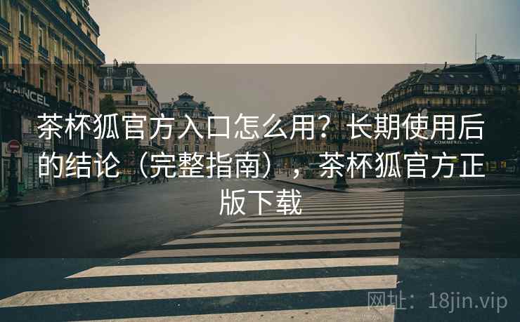 茶杯狐官方入口怎么用？长期使用后的结论（完整指南），茶杯狐官方正版下载