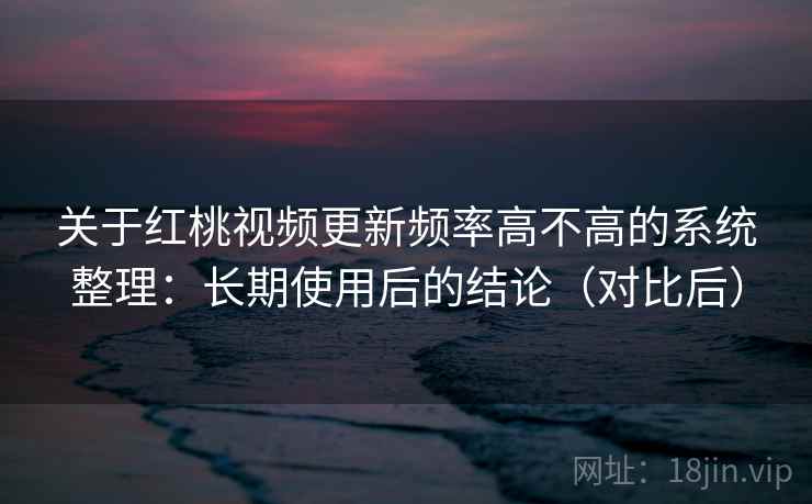 关于红桃视频更新频率高不高的系统整理：长期使用后的结论（对比后）