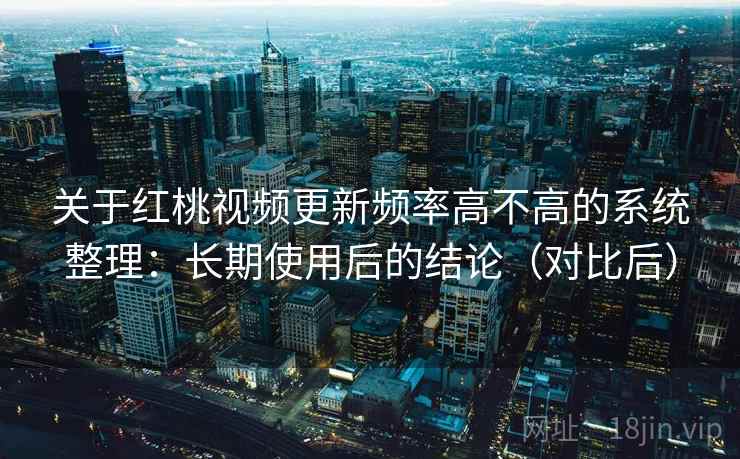 关于红桃视频更新频率高不高的系统整理：长期使用后的结论（对比后）