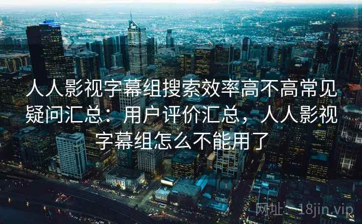 人人影视字幕组搜索效率高不高常见疑问汇总：用户评价汇总，人人影视字幕组怎么不能用了