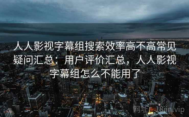 人人影视字幕组搜索效率高不高常见疑问汇总:用户评价汇总,人人影视字幕组怎么不能用了 人人影视字幕组搜索效率高不高常见疑问汇总:用户评价汇总,人人影视字幕组怎么不能用了