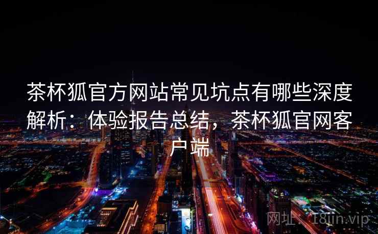 茶杯狐官方网站常见坑点有哪些深度解析：体验报告总结，茶杯狐官网客户端