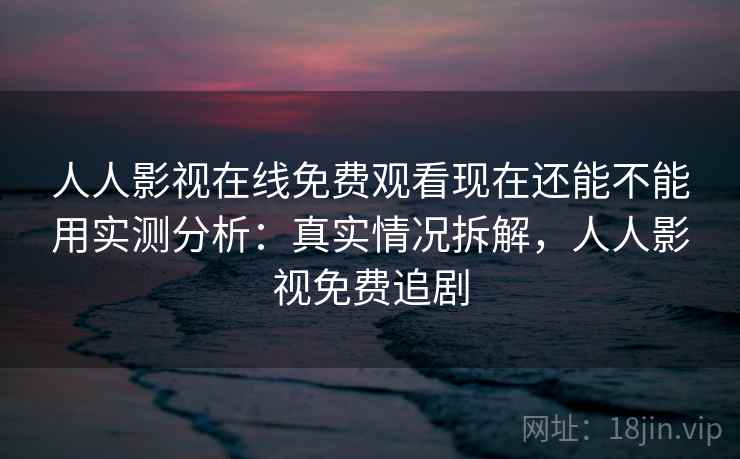 人人影视在线免费观看现在还能不能用实测分析：真实情况拆解，人人影视免费追剧