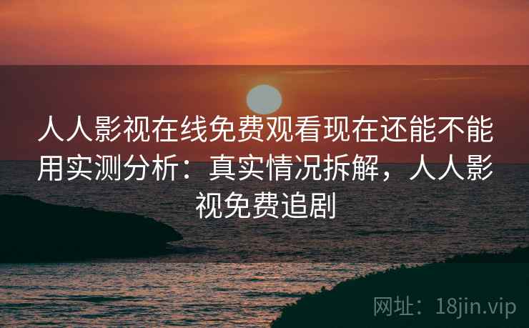 人人影视在线免费观看现在还能不能用实测分析：真实情况拆解，人人影视免费追剧