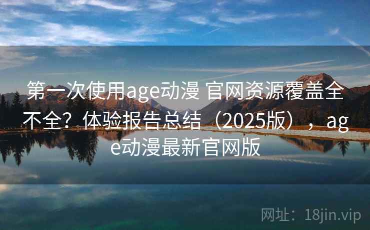 第一次使用age动漫 官网资源覆盖全不全？体验报告总结（2025版），age动漫最新官网版