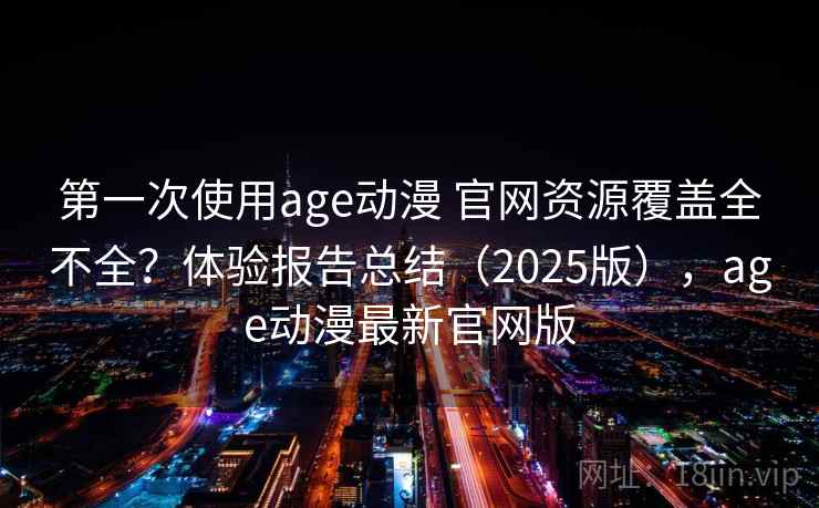 第一次使用age动漫 官网资源覆盖全不全?体验报告总结(2025版),age动漫最新官网版 第一次使用age动漫 官网资源覆盖全不全?体验报告总结(2025版),age动漫最新官网版
