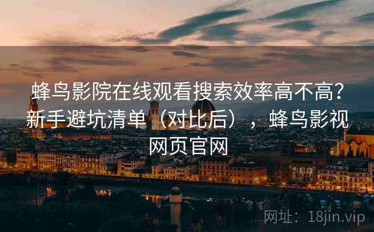 蜂鸟影院在线观看搜索效率高不高？新手避坑清单（对比后），蜂鸟影视网页官网
