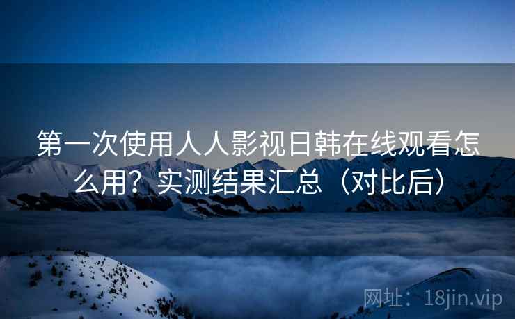 第一次使用人人影视日韩在线观看怎么用？实测结果汇总（对比后）