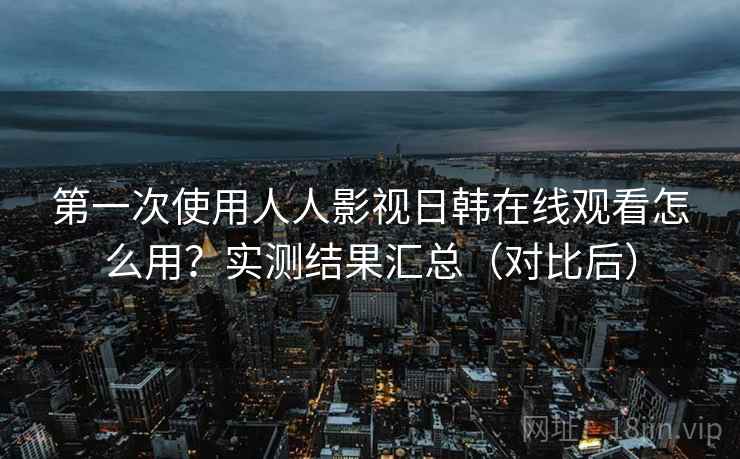 第一次使用人人影视日韩在线观看怎么用?实测结果汇总(对比后) 第一次使用人人影视日韩在线观看怎么用?实测结果汇总(对比后)