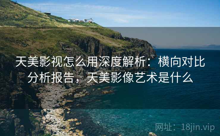 天美影视怎么用深度解析：横向对比分析报告，天美影像艺术是什么