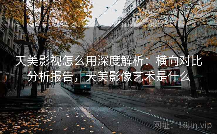 天美影视怎么用深度解析:横向对比分析报告,天美影像艺术是什么 天美影视怎么用深度解析:横向对比分析报告,天美影像艺术是什么