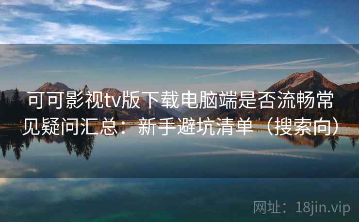 可可影视tv版下载电脑端是否流畅常见疑问汇总：新手避坑清单（搜索向）
