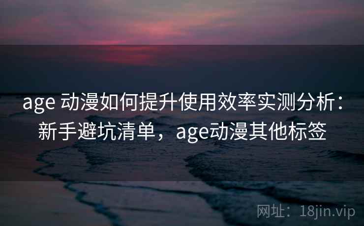 age 动漫如何提升使用效率实测分析：新手避坑清单，age动漫其他标签