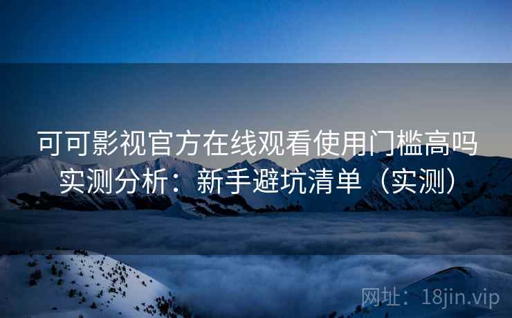 可可影视官方在线观看使用门槛高吗实测分析：新手避坑清单（实测）