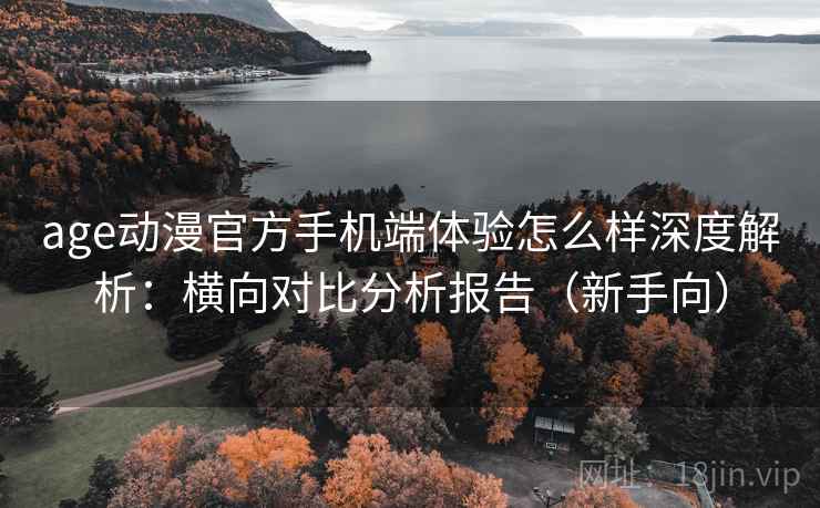 age动漫官方手机端体验怎么样深度解析：横向对比分析报告（新手向）