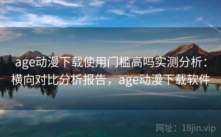age动漫下载使用门槛高吗实测分析：横向对比分析报告，age动漫下载软件