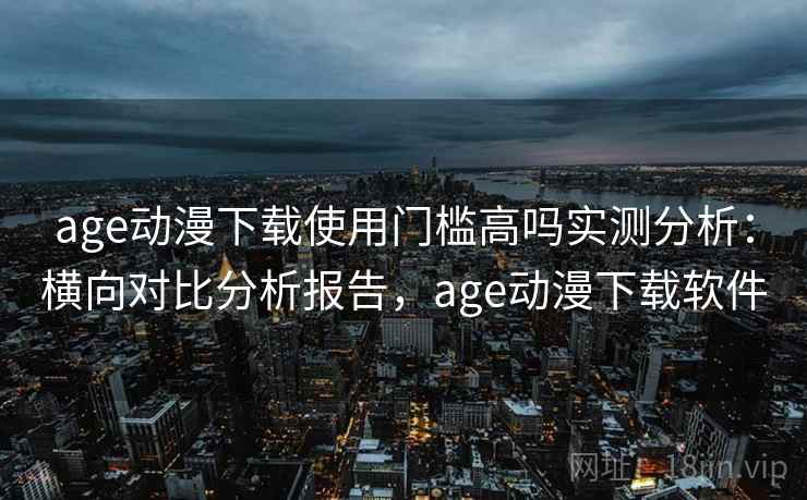 age动漫下载使用门槛高吗实测分析:横向对比分析报告,age动漫下载软件 age动漫下载使用门槛高吗实测分析:横向对比分析报告,age动漫下载软件
