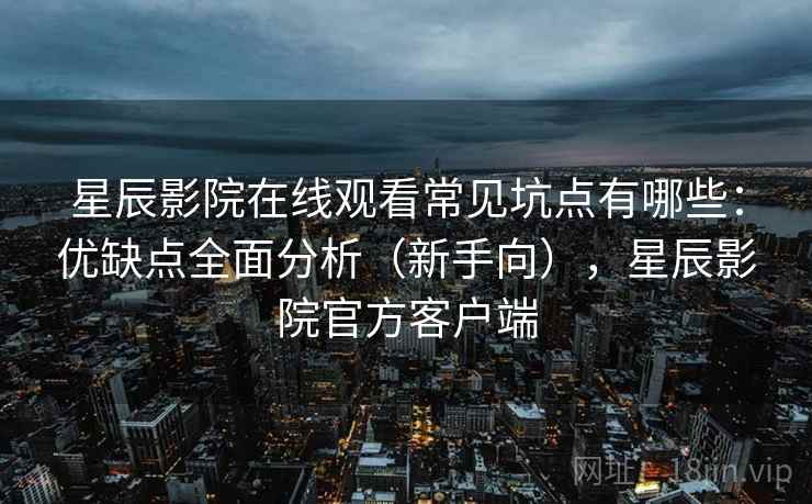 星辰影院在线观看常见坑点有哪些：优缺点全面分析（新手向），星辰影院官方客户端