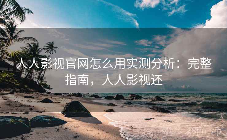 人人影视官网怎么用实测分析：完整指南，人人影视还