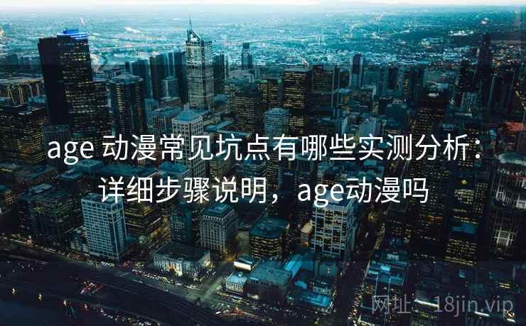 age 动漫常见坑点有哪些实测分析：详细步骤说明，age动漫吗